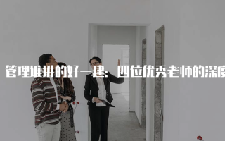管理谁讲的好一建：四位优秀老师的深度解析