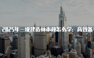 2025年一级建造师市政怎么学：高效备考指南