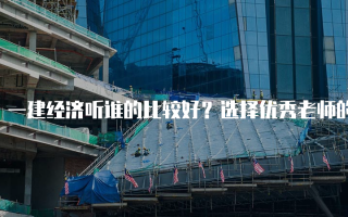 一建经济听谁的比较好？选择优秀老师的关键