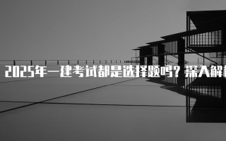 2025年一建考试都是选择题吗？深入解析考试形式与内容