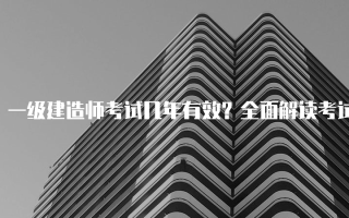 一级建造师考试几年有效？全面解读考试有效期及相关政策