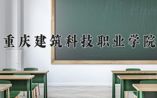 2024年重庆建筑科技职业学院招生章程，附办学层次和录取规则